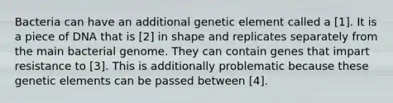 Bacteria can have an additional genetic element called a [1]. It is a piece of DNA that is [2] in shape and replicates separately from the main bacterial genome. They can contain genes that impart resistance to [3]. This is additionally problematic because these genetic elements can be passed between [4].