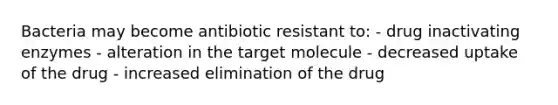 Bacteria may become antibiotic resistant to: - drug inactivating enzymes - alteration in the target molecule - decreased uptake of the drug - increased elimination of the drug