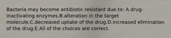 Bacteria may become antibiotic resistant due to: A.drug-inactivating enzymes.B.alteration in the target molecule.C.decreased uptake of the drug.D.increased elimination of the drug.E.All of the choices are correct.