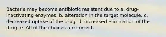 Bacteria may become antibiotic resistant due to a. drug-inactivating enzymes. b. alteration in the target molecule. c. decreased uptake of the drug. d. increased elimination of the drug. e. All of the choices are correct.