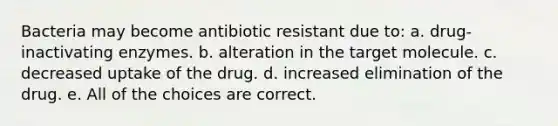 Bacteria may become antibiotic resistant due to: a. drug-inactivating enzymes. b. alteration in the target molecule. c. decreased uptake of the drug. d. increased elimination of the drug. e. All of the choices are correct.