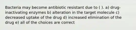 Bacteria may become antibiotic resistant due to ( ). a) drug-inactivating enzymes b) alteration in the target molecule c) decreased uptake of the drug d) increased elimination of the drug e) all of the choices are correct