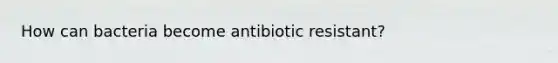 How can bacteria become antibiotic resistant?