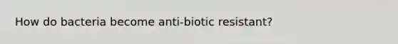 How do bacteria become anti-biotic resistant?