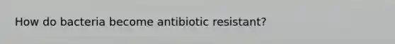 How do bacteria become antibiotic resistant?