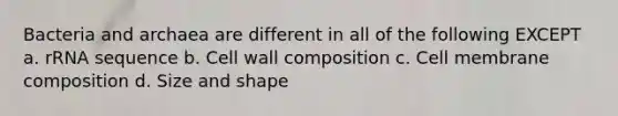 Bacteria and archaea are different in all of the following EXCEPT a. rRNA sequence b. Cell wall composition c. Cell membrane composition d. Size and shape