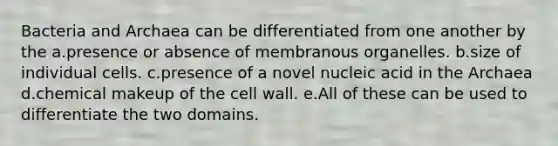 Bacteria and Archaea can be differentiated from one another by the a.presence or absence of membranous organelles. b.size of individual cells. c.presence of a novel nucleic acid in the Archaea d.chemical makeup of the cell wall. e.All of these can be used to differentiate the two domains.