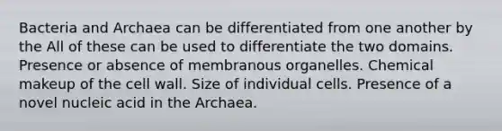 Bacteria and Archaea can be differentiated from one another by the All of these can be used to differentiate the two domains. Presence or absence of membranous organelles. Chemical makeup of the cell wall. Size of individual cells. Presence of a novel nucleic acid in the Archaea.