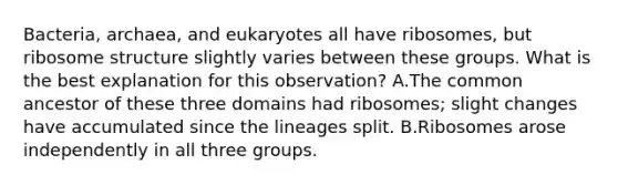 Bacteria, archaea, and eukaryotes all have ribosomes, but ribosome structure slightly varies between these groups. What is the best explanation for this observation? A.The common ancestor of these three domains had ribosomes; slight changes have accumulated since the lineages split. B.Ribosomes arose independently in all three groups.