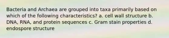 Bacteria and Archaea are grouped into taxa primarily based on which of the following characteristics? a. cell wall structure b. DNA, RNA, and protein sequences c. Gram stain properties d. endospore structure