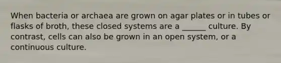 When bacteria or archaea are grown on agar plates or in tubes or flasks of broth, these closed systems are a ______ culture. By contrast, cells can also be grown in an open system, or a continuous culture.