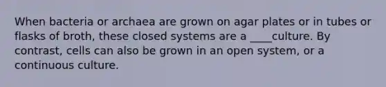 When bacteria or archaea are grown on agar plates or in tubes or flasks of broth, these closed systems are a ____culture. By contrast, cells can also be grown in an open system, or a continuous culture.