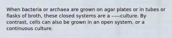 When bacteria or archaea are grown on agar plates or in tubes or flasks of broth, these closed systems are a -----culture. By contrast, cells can also be grown in an open system, or a continuous culture.