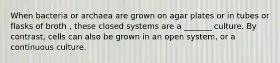 When bacteria or archaea are grown on agar plates or in tubes or flasks of broth , these closed systems are a _______ culture. By contrast, cells can also be grown in an open system, or a continuous culture.