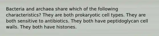 Bacteria and archaea share which of the following characteristics? They are both prokaryotic cell types. They are both sensitive to antibiotics. They both have peptidoglycan cell walls. They both have histones.