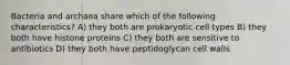 Bacteria and archaea share which of the following characteristics? A) they both are prokaryotic cell types B) they both have histone proteins C) they both are sensitive to antibiotics D) they both have peptidoglycan cell walls