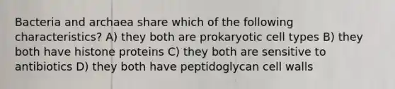 Bacteria and archaea share which of the following characteristics? A) they both are prokaryotic cell types B) they both have histone proteins C) they both are sensitive to antibiotics D) they both have peptidoglycan cell walls