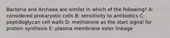 Bacteria and Archaea are similar in which of the following? A: considered <a href='https://www.questionai.com/knowledge/k1BuXhIsgo-prokaryotic-cells' class='anchor-knowledge'>prokaryotic cells</a> B: sensitivity to antibiotics C: peptidoglycan cell walls D: methionine as the start signal for <a href='https://www.questionai.com/knowledge/kVyphSdCnD-protein-synthesis' class='anchor-knowledge'>protein synthesis</a> E: plasma membrane ester linkage