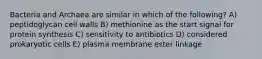 Bacteria and Archaea are similar in which of the following? A) peptidoglycan cell walls B) methionine as the start signal for protein synthesis C) sensitivity to antibiotics D) considered prokaryotic cells E) plasma membrane ester linkage