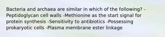 Bacteria and archaea are similar in which of the following? -Peptidoglycan cell walls -Methionine as the start signal for <a href='https://www.questionai.com/knowledge/kVyphSdCnD-protein-synthesis' class='anchor-knowledge'>protein synthesis</a> -Sensitivity to antibiotics -Possessing <a href='https://www.questionai.com/knowledge/k1BuXhIsgo-prokaryotic-cells' class='anchor-knowledge'>prokaryotic cells</a> -Plasma membrane ester linkage