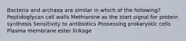 Bacteria and archaea are similar in which of the following? Peptidoglycan cell walls Methionine as the start signal for protein synthesis Sensitivity to antibiotics Possessing prokaryotic cells Plasma membrane ester linkage