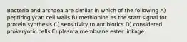 Bacteria and archaea are similar in which of the following A) peptidoglycan cell walls B) methionine as the start signal for protein synthesis C) sensitivity to antibiotics D) considered prokaryotic cells E) plasma membrane ester linkage