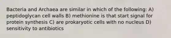 Bacteria and Archaea are similar in which of the following: A) peptidoglycan cell walls B) methionine is that start signal for <a href='https://www.questionai.com/knowledge/kVyphSdCnD-protein-synthesis' class='anchor-knowledge'>protein synthesis</a> C) are <a href='https://www.questionai.com/knowledge/k1BuXhIsgo-prokaryotic-cells' class='anchor-knowledge'>prokaryotic cells</a> with no nucleus D) sensitivity to antibiotics