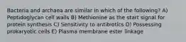 Bacteria and archaea are similar in which of the following? A) Peptidoglycan cell walls B) Methionine as the start signal for protein synthesis C) Sensitivity to antibiotics D) Possessing prokaryotic cells E) Plasma membrane ester linkage