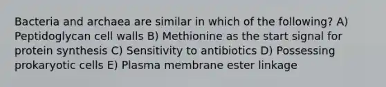 Bacteria and archaea are similar in which of the following? A) Peptidoglycan cell walls B) Methionine as the start signal for protein synthesis C) Sensitivity to antibiotics D) Possessing prokaryotic cells E) Plasma membrane ester linkage