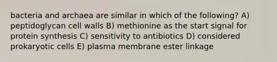 bacteria and archaea are similar in which of the following? A) peptidoglycan cell walls B) methionine as the start signal for protein synthesis C) sensitivity to antibiotics D) considered prokaryotic cells E) plasma membrane ester linkage