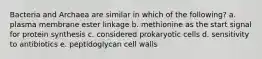 Bacteria and Archaea are similar in which of the following? a. plasma membrane ester linkage b. methionine as the start signal for protein synthesis c. considered prokaryotic cells d. sensitivity to antibiotics e. peptidoglycan cell walls