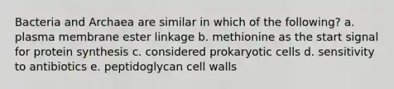 Bacteria and Archaea are similar in which of the following? a. plasma membrane ester linkage b. methionine as the start signal for protein synthesis c. considered prokaryotic cells d. sensitivity to antibiotics e. peptidoglycan cell walls