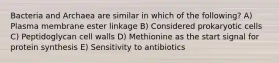 Bacteria and Archaea are similar in which of the following? A) Plasma membrane ester linkage B) Considered prokaryotic cells C) Peptidoglycan cell walls D) Methionine as the start signal for protein synthesis E) Sensitivity to antibiotics