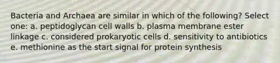 Bacteria and Archaea are similar in which of the following? Select one: a. peptidoglycan cell walls b. plasma membrane ester linkage c. considered prokaryotic cells d. sensitivity to antibiotics e. methionine as the start signal for protein synthesis