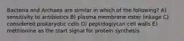 Bacteria and Archaea are similar in which of the following? A) sensitivity to antibiotics B) plasma membrane ester linkage C) considered prokaryotic cells D) peptidoglycan cell walls E) methionine as the start signal for protein synthesis