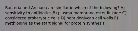 Bacteria and Archaea are similar in which of the following? A) sensitivity to antibiotics B) plasma membrane ester linkage C) considered prokaryotic cells D) peptidoglycan cell walls E) methionine as the start signal for protein synthesis