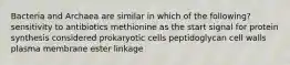 Bacteria and Archaea are similar in which of the following? sensitivity to antibiotics methionine as the start signal for protein synthesis considered prokaryotic cells peptidoglycan cell walls plasma membrane ester linkage