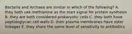 Bacteria and Archaea are similar in which of the following? A. they both use methionine as the start signal for protein synthesis B. they are both considered prokaryotic cells C. they both have peptidoglycan cell walls D. their plasma membranes have ester linkages E. they share the same level of sensitivity to antibiotics