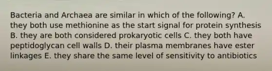 Bacteria and Archaea are similar in which of the following? A. they both use methionine as the start signal for protein synthesis B. they are both considered prokaryotic cells C. they both have peptidoglycan cell walls D. their plasma membranes have ester linkages E. they share the same level of sensitivity to antibiotics