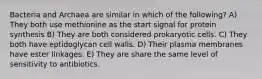 Bacteria and Archaea are similar in which of the following? A) They both use methionine as the start signal for protein synthesis B) They are both considered prokaryotic cells. C) They both have eptidoglycan cell walls. D) Their plasma membranes have ester linkages. E) They are share the same level of sensitivity to antibiotics.