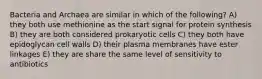 Bacteria and Archaea are similar in which of the following? A) they both use methionine as the start signal for protein synthesis B) they are both considered prokaryotic cells C) they both have epidoglycan cell walls D) their plasma membranes have ester linkages E) they are share the same level of sensitivity to antibiotics