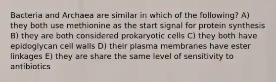 Bacteria and Archaea are similar in which of the following? A) they both use methionine as the start signal for protein synthesis B) they are both considered prokaryotic cells C) they both have epidoglycan cell walls D) their plasma membranes have ester linkages E) they are share the same level of sensitivity to antibiotics