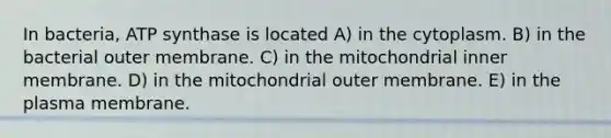 In bacteria, ATP synthase is located A) in the cytoplasm. B) in the bacterial outer membrane. C) in the mitochondrial inner membrane. D) in the mitochondrial outer membrane. E) in the plasma membrane.