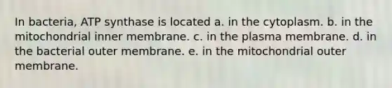 In bacteria, ATP synthase is located a. in the cytoplasm. b. in the mitochondrial inner membrane. c. in the plasma membrane. d. in the bacterial outer membrane. e. in the mitochondrial outer membrane.