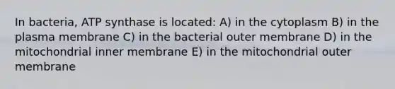 In bacteria, ATP synthase is located: A) in the cytoplasm B) in the plasma membrane C) in the bacterial outer membrane D) in the mitochondrial inner membrane E) in the mitochondrial outer membrane