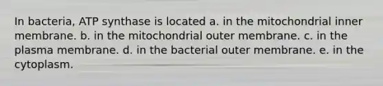 In bacteria, ATP synthase is located a. in the mitochondrial inner membrane. b. in the mitochondrial outer membrane. c. in the plasma membrane. d. in the bacterial outer membrane. e. in the cytoplasm.