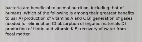 bacteria are beneficial to animal nutrition, including that of humans. Which of the following is among their greatest benefits to us? A) production of vitamins A and C B) generation of gases needed for elimination C) absorption of organic materials D) production of biotin and vitamin K E) recovery of water from fecal matter