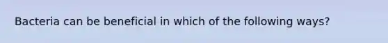 Bacteria can be beneficial in which of the following ways?