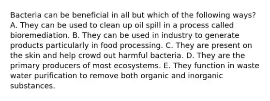 Bacteria can be beneficial in all but which of the following ways? A. They can be used to clean up oil spill in a process called bioremediation. B. They can be used in industry to generate products particularly in food processing. C. They are present on the skin and help crowd out harmful bacteria. D. They are the primary producers of most ecosystems. E. They function in waste water purification to remove both organic and inorganic substances.