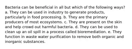 Bacteria can be beneficial in all but which of the following ways? a. They can be used in industry to generate products, particularly in food processing. b. They are the primary producers of most ecosystems. c. They are present on the skin and help crowd out harmful bacteria. d. They can be used to clean up an oil spill in a process called bioremediation. e. They function in waste water purification to remove both organic and inorganic substances.